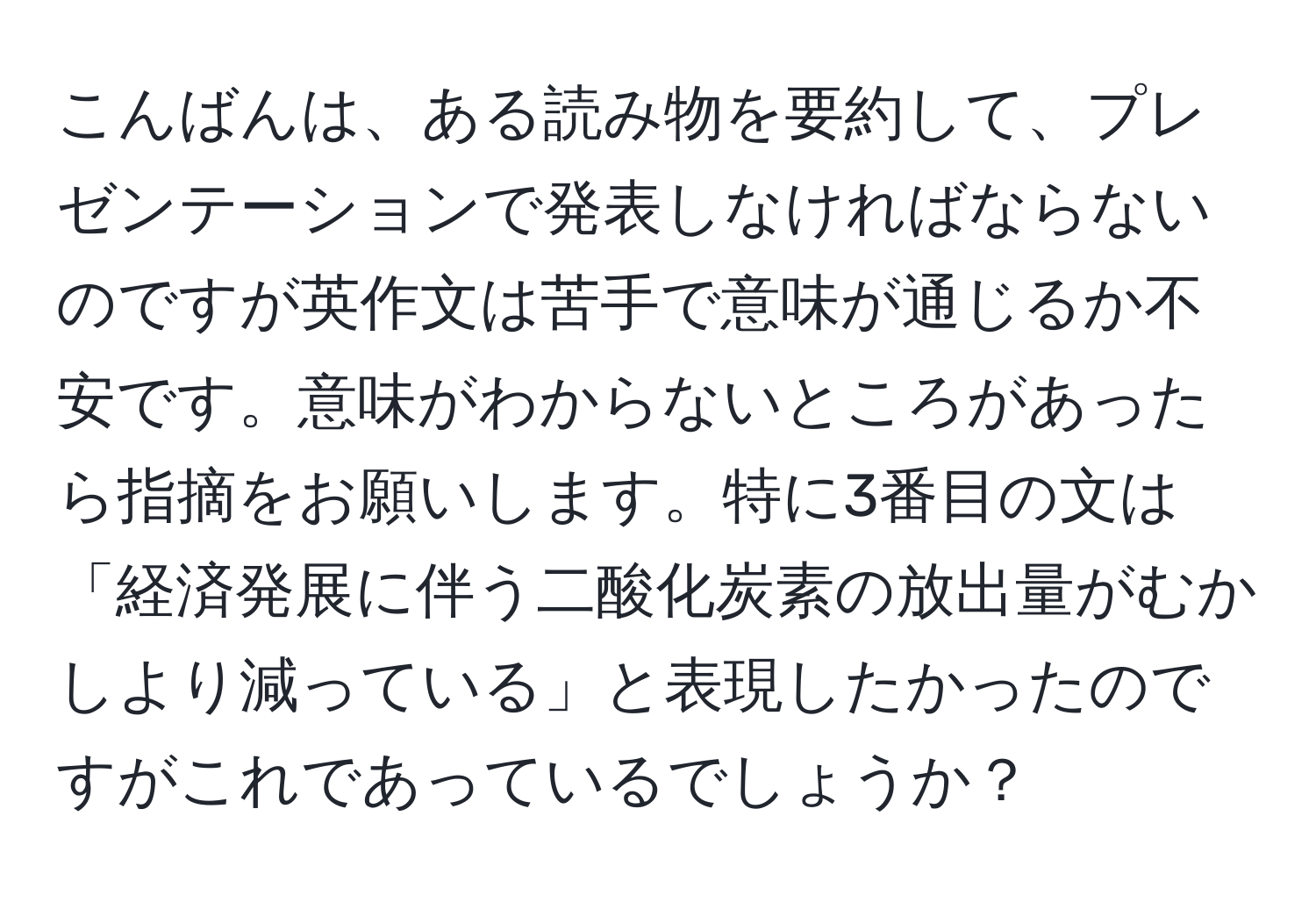 こんばんは、ある読み物を要約して、プレゼンテーションで発表しなければならないのですが英作文は苦手で意味が通じるか不安です。意味がわからないところがあったら指摘をお願いします。特に3番目の文は「経済発展に伴う二酸化炭素の放出量がむかしより減っている」と表現したかったのですがこれであっているでしょうか？