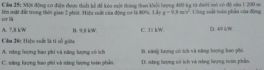 Một động cơ điện được thiết kế để kéo một thùng than khối lượng 400 kg từ dưới mỏ có độ sâu 1 200 m
lên mặt đất trong thời gian 2 phút. Hiệu suất của động cơ là 80%. Lấy g=9.8m/s^2. Công suất toàn phần của động
cơ là
A. 7,8 kW B. 9,8 kW. C. 31 kW. D. 49 kW.
Câu 26: Hiệu suất là tỉ số giữa
A. năng lượng hao phí và năng lượng có ích B. năng lượng có ích và năng lượng hao phi.
C. năng lượng hao phí và năng lượng toàn phần. D. năng lượng có ích và năng lượng toàn phần.