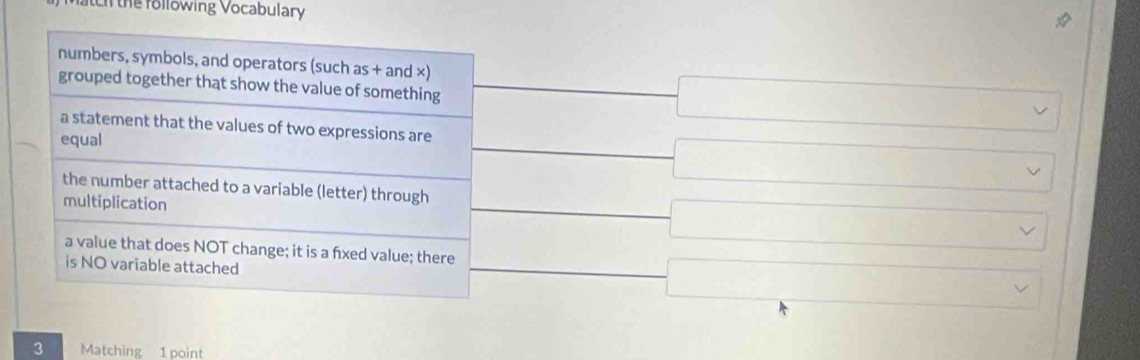 the following Vocabulary 
numbers, symbols, and operators (such as + and ×) 
grouped together that show the value of something 
a statement that the values of two expressions are 
equal 
the number attached to a variable (letter) through 
multiplication 
a value that does NOT change; it is a fxed value; there 
is NO variable attached 
3 Matching 1 point