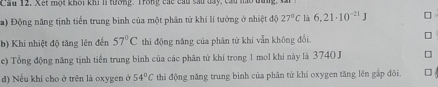 Cầu 12. Xết một khối khi l tưởng. Trong các cầu sau day, cầu nào đưng, s ố 
a) Động năng tịnh tiến trung bình của một phân tử khí lí tưởng ở nhiệt độ 27°C là 6,21· 10^(-21)J
b) Khi nhiệt độ tăng lên đến 57°C thì động năng của phân tử khí vẫn không đổi. 
c) Tổng động năng tịnh tiến trung bình của các phân tử khí trong 1 mol khí này là 3740 J
d) Nếu khí cho ở trên là oxygen ở 54°C thì động năng trung bình của phân tử khí oxygen tăng lên gấp đôi.