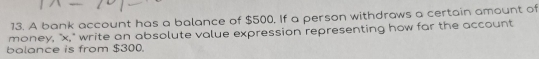 A bank account has a balance of $500. If a person withdraws a certain amount of 
money, "x," write an absolute value expression representing how far the account 
balance is from $300.