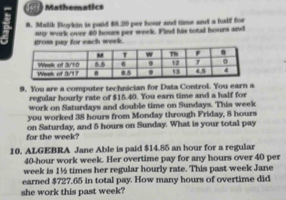 Mathematics 
8. Malik Boylin is puid $5.20 per hour and time and a half for 
any work over 40 hours per week. Find his total hours and 
grom pay for each week. 
9. You are a computer technician for Data Control. You earn a 
regular hourly rate of $15.40. You earn time and a half for 
work on Saturdays and double time on Sundays. This week
you worked 38 hours from Monday through Friday, 8 hours
on Saturday, and 5 hours on Sunday. What is your total pay 
for the week? 
10. ALGEBRA Jane Able is paid $14.85 an hour for a regular
40-hour work week. Her overtime pay for any hours over 40 per
week is 1½ times her regular hourly rate. This past week Jane 
earned $727.65 in total pay. How many hours of overtime did 
she work this past week?