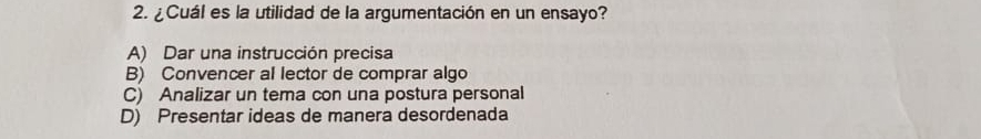 ¿ Cuál es la utilidad de la argumentación en un ensayo?
A) Dar una instrucción precisa
B) Convencer al lector de comprar algo
C) Analizar un tema con una postura personal
D) Presentar ideas de manera desordenada