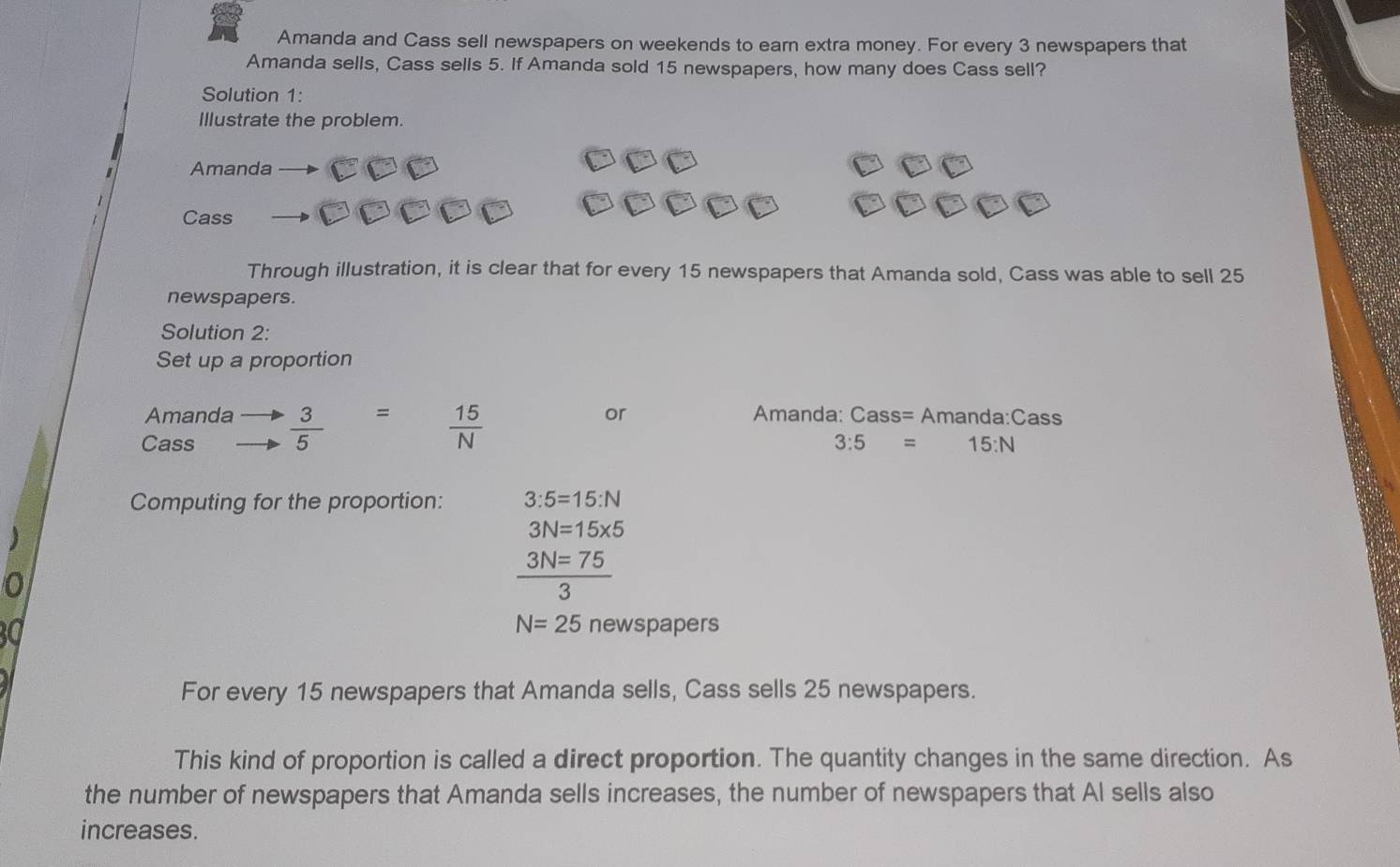Amanda and Cass sell newspapers on weekends to earn extra money. For every 3 newspapers that 
Amanda sells, Cass sells 5. If Amanda sold 15 newspapers, how many does Cass sell? 
Solution 1: 
Illustrate the problem. 
Amanda 
Cass 
Through illustration, it is clear that for every 15 newspapers that Amanda sold, Cass was able to sell 25
newspapers. 
Solution 2: 
Set up a proportion 
Amanda or Amanda: Cass= Amanda:Cass 
Cass  3/5  =
 15/N 
3:5=15:N
Computing for the proportion: 3:5=15:N
3N=15* 5
 3N=75/3 
N=25 newspapers 
For every 15 newspapers that Amanda sells, Cass sells 25 newspapers. 
This kind of proportion is called a direct proportion. The quantity changes in the same direction. As 
the number of newspapers that Amanda sells increases, the number of newspapers that Al sells also 
increases.