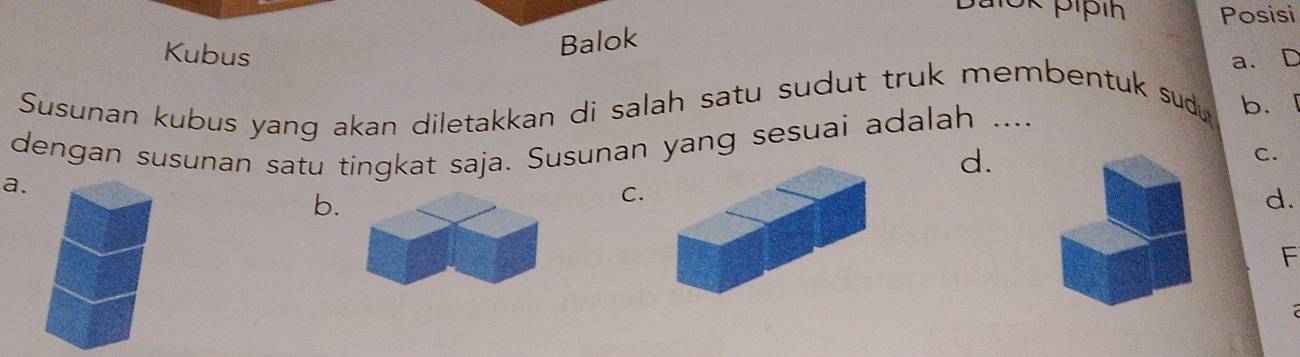 Posisi
Kubus
Balok
a. D
Susunan kubus yang akan diletakkan di salah satu sudut truk membentuk sud b.
dengan susunan satu tingkat saja. Susunan yang sesuai adalah ....
d.
C.
a.
b.
C.
d.
F