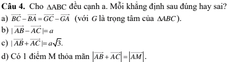 Cho △ ABC đều cạnh a. Mỗi khẳng định sau đúng hay sai?
a) vector BC-vector BA=vector GC-vector GA (với G là trọng tâm của △ ABC).
b) |vector AB-vector AC|=a
c) |vector AB+vector AC|=asqrt(3).
d) Có 1 điểm M thỏa mãn |vector AB+vector AC|=|vector AM|.