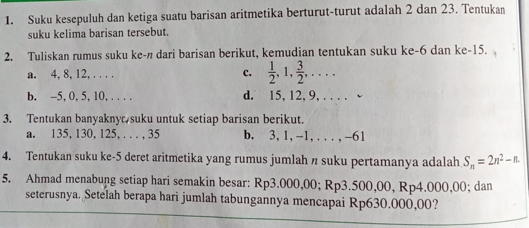 Suku kesepuluh dan ketiga suatu barisan aritmetika berturut-turut adalah 2 dan 23. Tentukan
suku kelima barisan tersebut.
2. Tuliskan rumus suku ke-n dari barisan berikut, kemudian tentukan suku ke -6 dan ke -15.
a. 4, 8, 12, . . . . c.  1/2 , 1,  3/2 ,...
b. -5, 0, 5, 10, . . . . d. 15, 12, 9, . . . . -
3. Tentukan banyaknyc suku untuk setiap barisan berikut.
a. 135, 130, 125, . . . , 35 b. 3, 1, -1, .. . , -61
4. Tentukan suku ke- 5 deret aritmetika yang rumus jumlah n suku pertamanya adalah S_n=2n^2-n. 
5. Ahmad menabung setiap hari semakin besar: Rp3.000,00; Rp3 .30 0,00, Rp4.000,00; dan
seterusnya. Setelah berapa hari jumlah tabungannya mencapai Rp630.000,00?