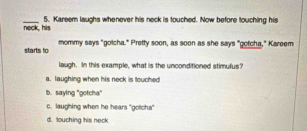 Kareem laughs whenever his neck is touched. Now before touching his
neck, his
mommy says "gotcha." Pretty soon, as soon as she says "gotcha," Kareem
starts to
laugh. In this example, what is the unconditioned stimulus?
a. laughing when his neck is touched
b. saying "gotcha"
c. laughing when he hears "gotcha"
d. touching his neck