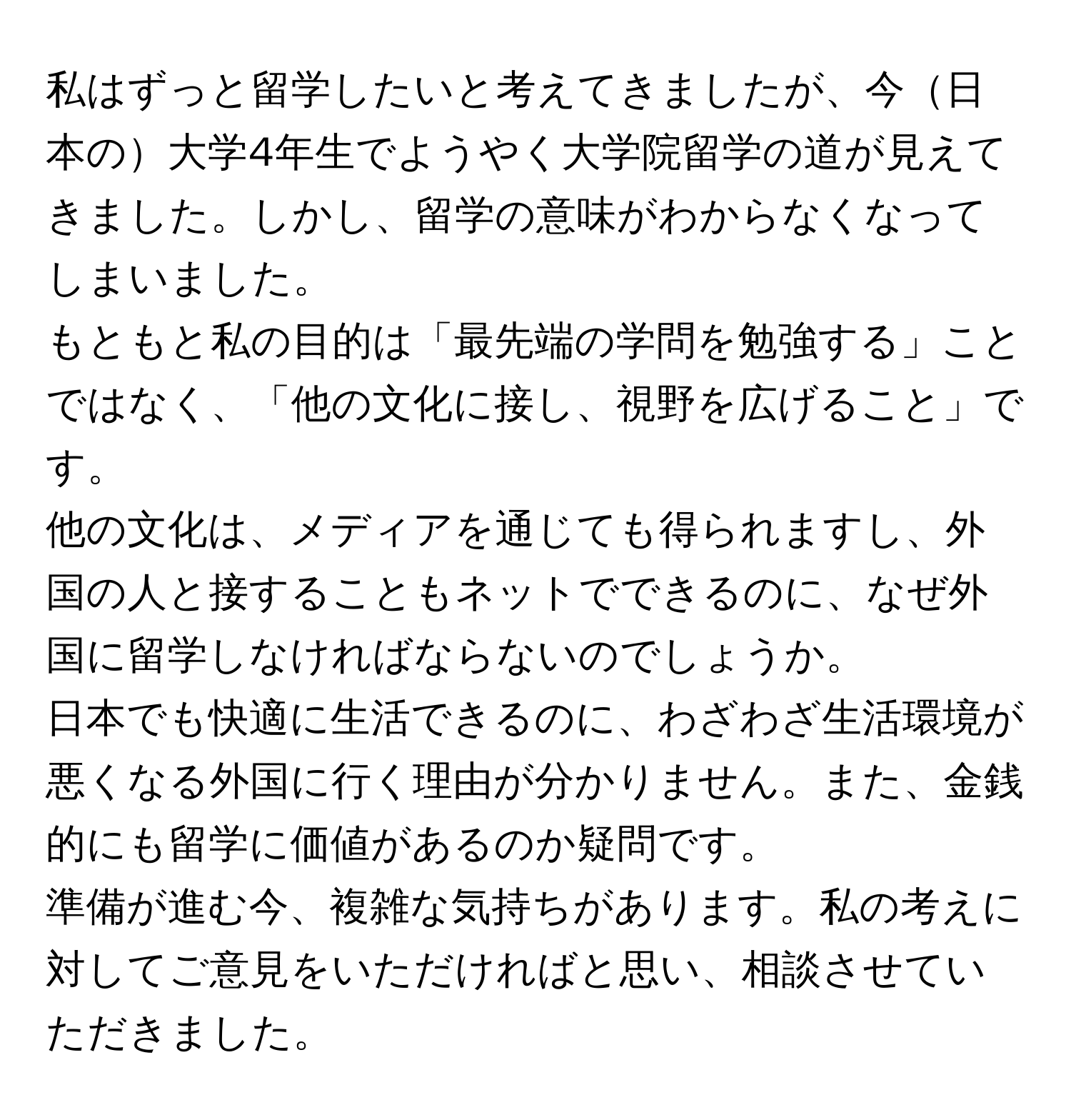 私はずっと留学したいと考えてきましたが、今日本の大学4年生でようやく大学院留学の道が見えてきました。しかし、留学の意味がわからなくなってしまいました。  
もともと私の目的は「最先端の学問を勉強する」ことではなく、「他の文化に接し、視野を広げること」です。  
他の文化は、メディアを通じても得られますし、外国の人と接することもネットでできるのに、なぜ外国に留学しなければならないのでしょうか。  
日本でも快適に生活できるのに、わざわざ生活環境が悪くなる外国に行く理由が分かりません。また、金銭的にも留学に価値があるのか疑問です。  
準備が進む今、複雑な気持ちがあります。私の考えに対してご意見をいただければと思い、相談させていただきました。