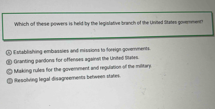 Which of these powers is held by the legislative branch of the United States government?
A Establishing embassies and missions to foreign governments.
€ Granting pardons for offenses against the United States.
Making rules for the government and regulation of the military.
◎ Resolving legal disagreements between states.