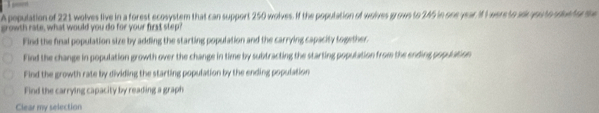 A population of 221 wolves live in a forest ecosystem that can support 250 wolves. If the population of wolves grows to 245 in one year If I were to aer you to sdue tor th
growth rate, what would you do for your first step?
Find the final population size by adding the starting population and the carrying capacity together.
Find the change in population growth over the change in time by subtracting the starting population from the ending population
Find the growth rate by dividing the starting population by the ending population
Find the carrying capacity by reading a graph
Clear my selection