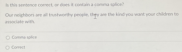 Is this sentence correct, or does it contain a comma splice?
Our neighbors are all trustworthy people, they are the kind you want your children to
associate with.
Comma splice
Correct