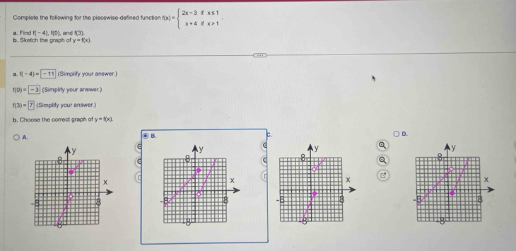 Complete the following for the piecewise-defined function f(x)=beginarrayl 2x-3ifx≤ 1 x+4ifx>1endarray.. 
a, Find f(-4), f(0) and f(3)
b. Sketch the graph of y=f(x). 
a, f(-4)= |-11 (Simplify your answer.)
f(0)=-3 (Simplify your answer.)
f(3)=7 (Simplify your answer.)
b. Choose the correct graph of y=f(x).
A.
B.
c.
D.
y
C y
C
y
y
8
C 8
C
x
x
x B
x
-8 8 8
8