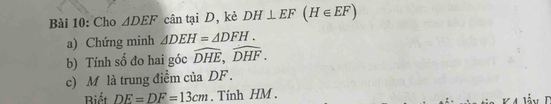 Cho △ DEF cân tại D, kè DH⊥ EF(H∈ EF)
a) Chứng minh △ DEH=△ DFH. 
b) Tính số đo hai góc widehat DHE, widehat DHF. 
c) M là trung điểm của DF. 
Biết DE=DF=13cm. Tính HM.