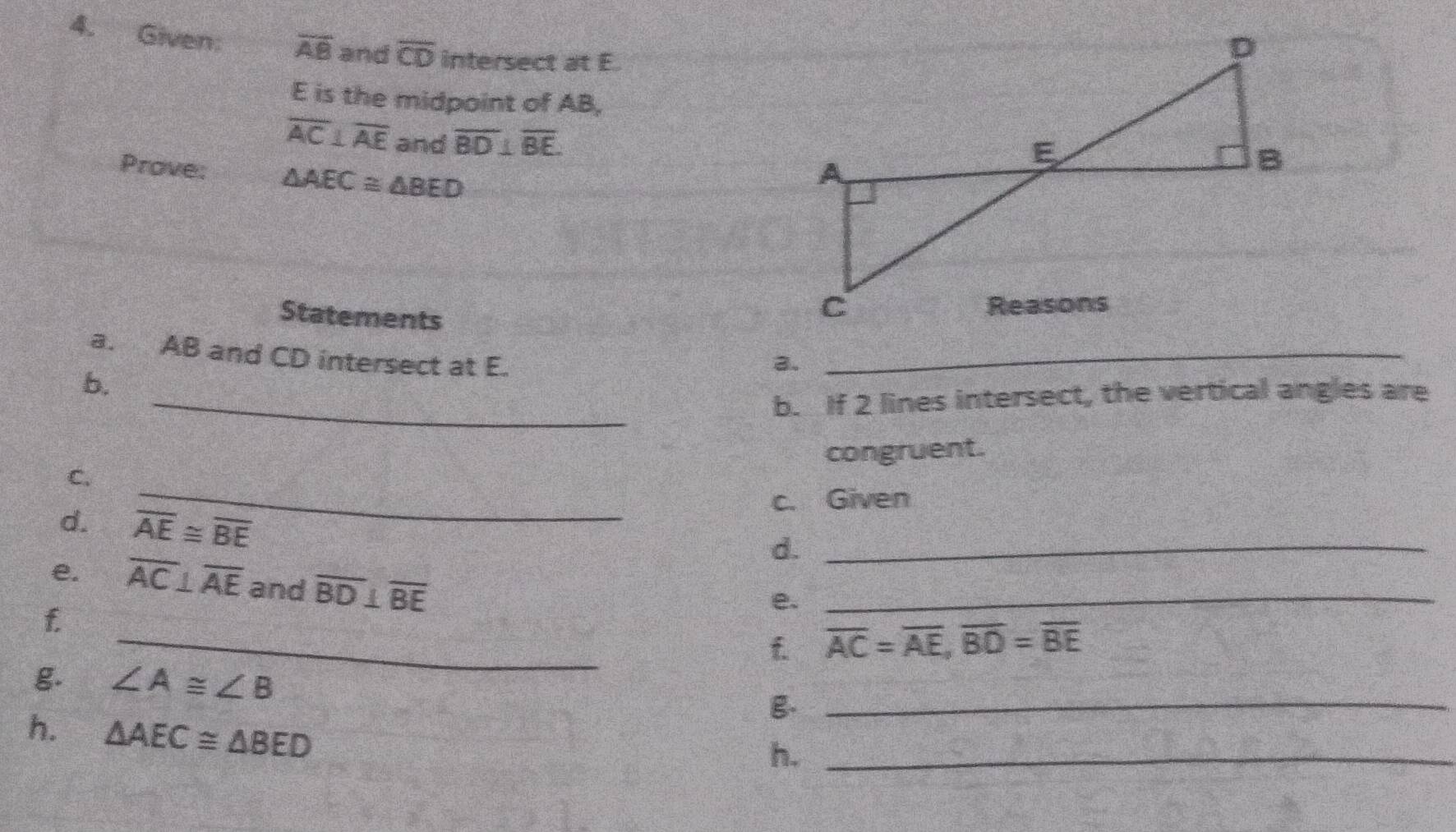 Given: overline AB and overline CD intersect at E.
E is the midpoint of AB,
overline AC⊥ overline AE and overline BD⊥ overline BE. 
Prove: △ AEC≌ △ BED
Statements 
a. AB and CD intersect at E._ 
3. 
b. 
_b. If 2 lines intersect, the vertical angles are 
_ 
C. congruent. 
c. Given 
d. overline AE≌ overline BE
d._ 
e. overline AC⊥ overline AE and overline BD⊥ overline BE
f 
e._ 
_f overline AC=overline AE, overline BD=overline BE
g. ∠ A≌ ∠ B
g._ 
h. △ AEC≌ △ BED
h._