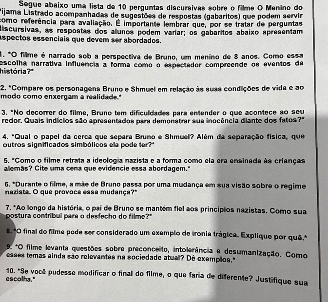 Segue abaixo uma lista de 10 perguntas discursivas sobre o filme O Menino do
Pijama Listrado acompanhadas de sugestões de respostas (gabaritos) que podem servir
como referência para avaliação. É importante lembrar que, por se tratar de perguntas
discursivas, as respostas dos alunos podem variar; os gabaritos abaixo apresentam
aspectos essenciais que devem ser abordados.
1. *O filme é narrado sob a perspectiva de Bruno, um menino de 8 anos. Como essa
escolha narrativa influencia a forma como o espectador compreende os eventos da
história? *
*2. *Compare os personagens Bruno e Shmuel em relação às suas condições de vida e ao
modo como enxergam a realidade.*
3. *No decorrer do filme, Bruno tem dificuldades para entender o que acontece ao seu
redor. Quais indícios são apresentados para demonstrar sua inocência diante dos fatos?*
4. *Qual o papel da cerca que separa Bruno e Shmuel? Além da separação física, que
outros significados simbólicos ela pode ter?*
5. *Como o filme retrata a ideologia nazista e a forma como ela era ensinada às crianças
alemäs? Cite uma cena que evidencie essa abordagem.*
6. *Durante o filme, a mãe de Bruno passa por uma mudança em sua visão sobre o regime
nazista. O que provoca essa mudança?*
7. *Ao longo da história, o pai de Bruno se mantém fiel aos princípios nazistas. Como sua
postura contribui para o desfecho do filme?*
8. *O final do filme pode ser considerado um exemplo de ironia trágica. Explique por quê.*
9. *O filme levanta questões sobre preconceito, intolerância e desumanização. Como
esses temas ainda são relevantes na sociedade atual? Dê exemplos.*
10. *Se você pudesse modificar o final do filme, o que faria de diferente? Justifique sua
escolha.*