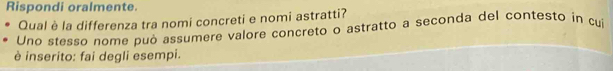 Rispondi oralmente. 
Qual è la differenza tra nomi concreti e nomi astratti? 
Uno stesso nome può assumere valore concreto o astratto a seconda del contesto in cui 
è inserito: fai degli esempi.