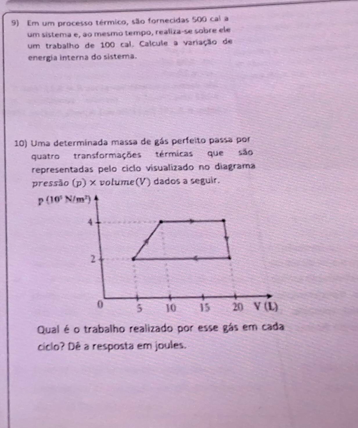 Em um processo térmico, são fornecidas 500 cal a
um sistema e, ao mesmo tempo, realiza-se sobre ele
um trabalho de 100 cal. Calcule a variação de
energia interna do sistema.
10) Uma determinada massa de gás perfeito passa por
quatro transformações térmicas que são
representadas pelo cíclo visualizado no diagrama
pressão (p) × volume(V) dados a seguir.
p(10^5N/m^2)
Qual é o trabalho realizado por esse gás em cada
ciclo? Dê a resposta em joules.