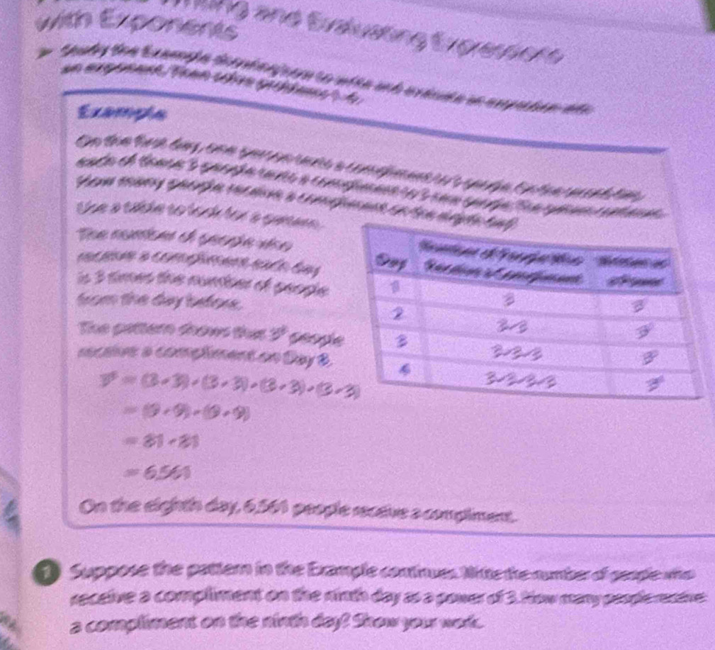 with Exponents 
ng and Evaluating Eygresnore 
an exgonank Tean cre grchée d 
Exampla 
the a table to lock for a gurer . 
is 3 times the number of people 
from the day before. 
The patter doows that 3^3 peopl 
mective a compliment on Day 8.
overline v=(3* 3)+(3* 3)+(3* 3)· (3* 3)
=(9+9)+(9+9)
=81· 81
=6,561
On the eighth day, 6,561 people receive a compliment. 
t Suppose the pattern in the Example continues Nite the numbero sende who 
receive a compliment on the ninth day as a power of 3. How many peodie reative 
a compliment on the ninth day! Show your wor.