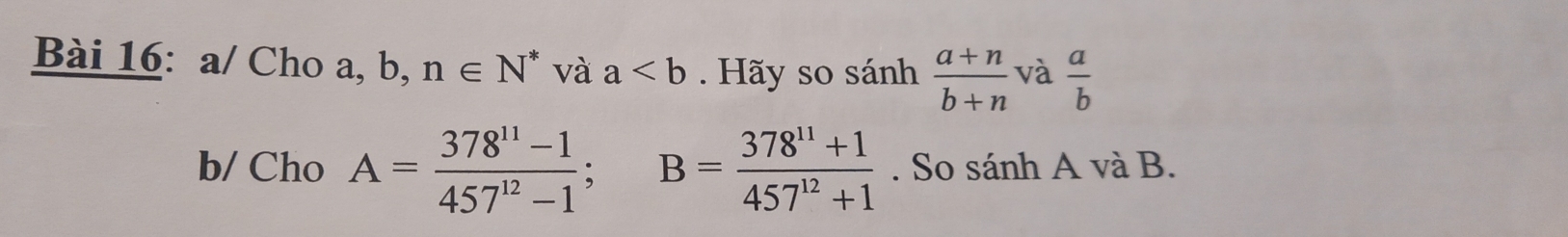 a/ Cho a, b, n∈ N^* và a Hãy so sánh  (a+n)/b+n  và  a/b 
b/ Cho A= (378^(11)-1)/457^(12)-1 ; B= (378^(11)+1)/457^(12)+1 . So sánh A và B.