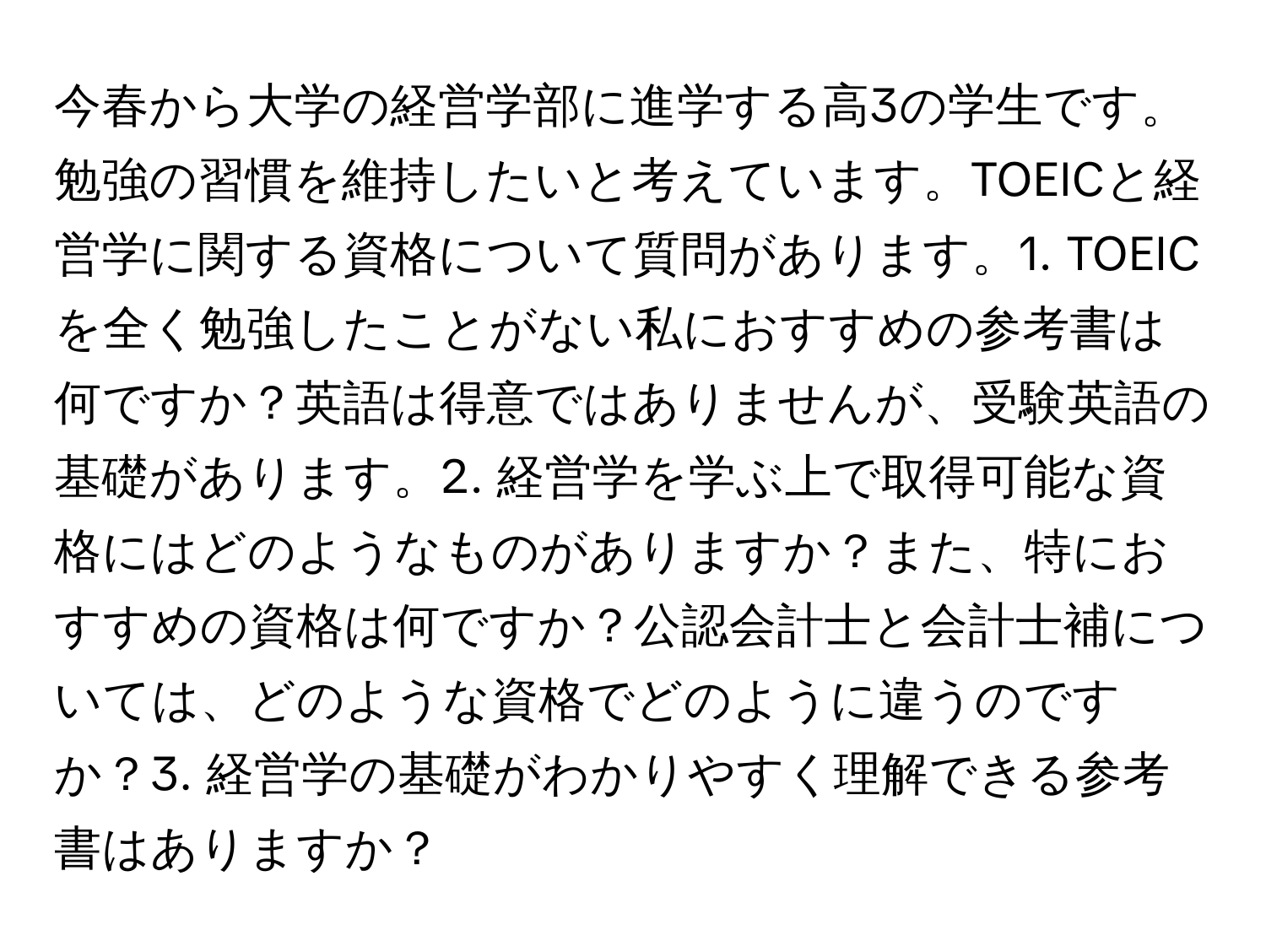 今春から大学の経営学部に進学する高3の学生です。勉強の習慣を維持したいと考えています。TOEICと経営学に関する資格について質問があります。1. TOEICを全く勉強したことがない私におすすめの参考書は何ですか？英語は得意ではありませんが、受験英語の基礎があります。2. 経営学を学ぶ上で取得可能な資格にはどのようなものがありますか？また、特におすすめの資格は何ですか？公認会計士と会計士補については、どのような資格でどのように違うのですか？3. 経営学の基礎がわかりやすく理解できる参考書はありますか？