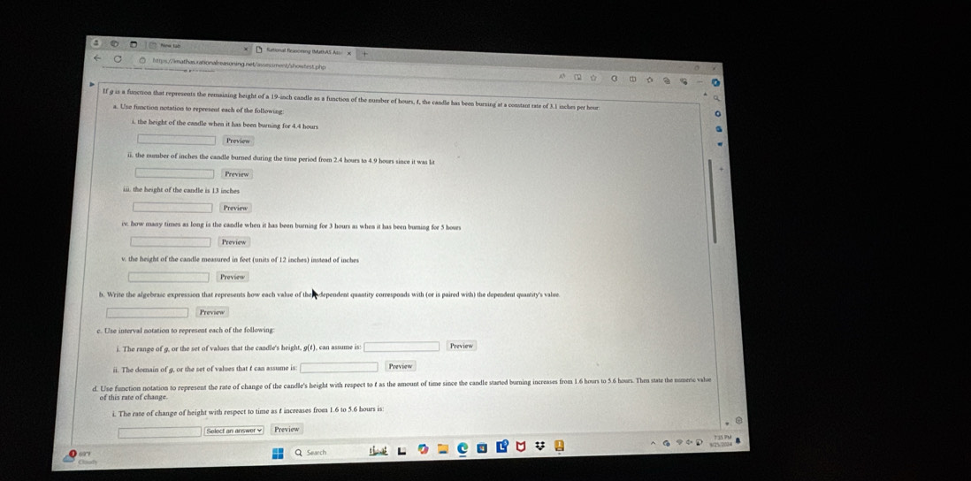 Nnw tài futional firasoneny (MathAS As 
https://imathas.rationalreasoning.net/assessment/showtest.php 
If g is a function that represents the remaining height of a 19-inch candle as a function of the number of hours, 4, the candle has been burning at a constant sate of 3.1 inches per hour
a. Use function notation to represent each of the following 
i, the beight of the candle when it has been burning for 4.4 hours
Preview 
ii. the number of inches the candle burned during the tinse period from 2.4 hours to 4.9 hours since it was li 
Preview 
iii. the height of the candle is 13 inches
Preview 
iv. how many times as long is the candle when it has been burning for 3 hours as whem it has been burning for 5 hours
Preview 
v. the height of the candle measured in feet (units of 12 inches) instead of inches
Preview 
b. Write the algebraic expression that represents how each value of th dependent quantity corresponds with (or is paired with) the dependent quantity's value. 
Preview 
c. Use interval notation to represent each of the following 
i. The range of g, or the set of values that the candle's height, g(f), can assume is: Preview 
ii. The domain of g, or the set of values that f can assume is: Preview 
d. Use function notation to represent the rate of change of the candle's height with respect to f as the amount of time since the candle started burning increases from 1.6 hours to 5.6 hours. Then state the nomeric vabe 
of this rate of change. 
i. The rase of change of height with respect to time as t increases from 1.6 to 5.6 hours is: 
Select an answer￥ Preview