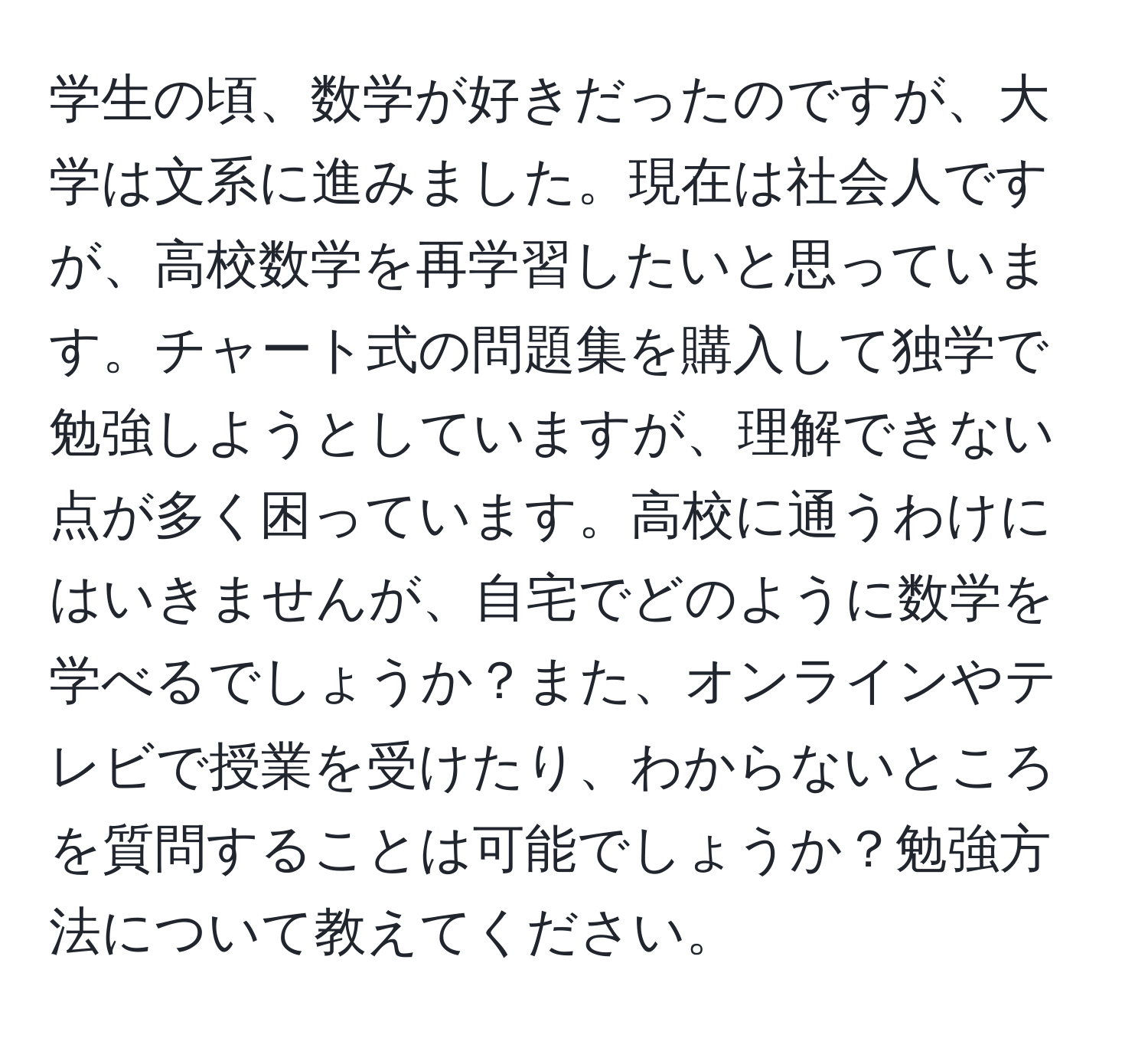 学生の頃、数学が好きだったのですが、大学は文系に進みました。現在は社会人ですが、高校数学を再学習したいと思っています。チャート式の問題集を購入して独学で勉強しようとしていますが、理解できない点が多く困っています。高校に通うわけにはいきませんが、自宅でどのように数学を学べるでしょうか？また、オンラインやテレビで授業を受けたり、わからないところを質問することは可能でしょうか？勉強方法について教えてください。