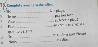 Complète avec le verbe aller. 
1 0 Ils _à la plage. 
2 Je ne _pas très bien. 
3 Vous _au lycée à pied? 
4 Elle _en vacances chez ses 
grands-parents. 
5 Tu _au cinéma avec Pierre? 
6 Nous _en ville!