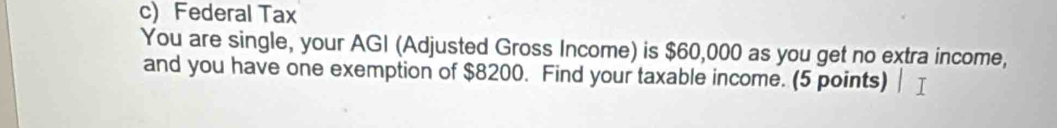 Federal Tax 
You are single, your AGI (Adjusted Gross Income) is $60,000 as you get no extra income, 
and you have one exemption of $8200. Find your taxable income. (5 points)