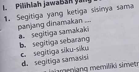 Pilihlah jawabah yany
1. Segitiga yang ketiga sisinya sama
panjang dinamakan ....
a. segitiga samakaki
b. segitiga sebarang
c. segitiga siku-siku
d. segitiga samasisi
injargenjang memiliki simetr