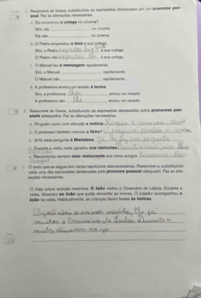 Reescreve as frases, substituindo as expressões destacadas por um pronome pes- 
/8 soal. Faz as alterações necessárias. 
a. Ela encontrou o colega no cinema? 
Sim, ela _no cinema. 
Ela não_ no cinema 
b. O Pedro emprestou o livro à sua colega. 
Sim, o Pedro_ à sua colega 
O Pedro não_ à sua colega. 
O Manuel leu a mensagem rapidamente. 
Sim, o Manuel _rapidamente. 
O Manuel não _rapidamente. 
d. A professora enviou um recado à turma. 
Sim, a professora _enviou um recado. 
A professora não _enviou um recado. 
/5 2. Reescreve as frases, substituindo as expressões destacadas pelos pronomes pes- 
soais adequados. Faz as alterações necessárias. 
a. Ninguém ouviu com atenção a notícia._ 
O professor também marcou a ficha?_ 
c. Já fiz essa pergunta à Madalena._ 
. Durante a visita, nada agradou aos visitantes._ 
. Recomendo sempre esse restaurante aos meus amigos._ 
/4 3. O texto que se segue tem várias repetições desnecessárias. Reescreve-o, substituindo 
cada uma das expressões destacadas peio pronome pessoal adequado. Faz as alte- 
nações necessárias. 
O João adora animais marinhos. O João visitou o Oceanário de Lisboa. Durante a 
visita, disseram ao João que podia alimentar as lontras. O tratador acompanhou o 
João na visita. Habitualmente, as crianças fazem festas às Iontras. 
_ 
_ 
_ 
/17 
_