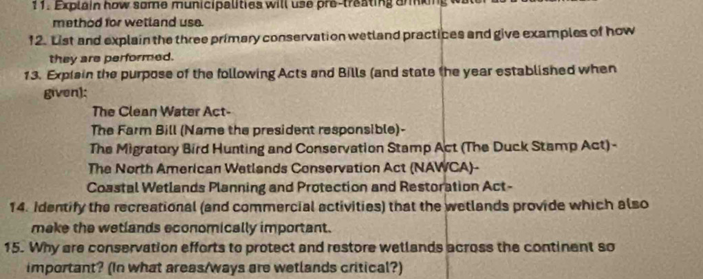 Explain how some municipalities will use pre-treating armking 
method for wetland use. 
12. List and explain the three primary conservation wetland practices and give examples of how 
they are performed. 
13. Explain the purpose of the following Acts and Bills (and state the year established when 
given); 
The Clean Water Act- 
The Farm Bill (Name the president responsible)- 
The Migratory Bird Hunting and Conservation Stamp Act (The Duck Stamp Act)- 
The North American Wetlands Conservation Act (NAWCA)- 
Coastal Wetlands Planning and Protection and Restoration Act- 
14. Identify the recreational (and commercial activities) that the wetlands provide which also 
make the wetlands economically important. 
15. Why are conservation efforts to protect and restore wetlands across the continent so 
important? (In what areas/ways are wetlands critical?)