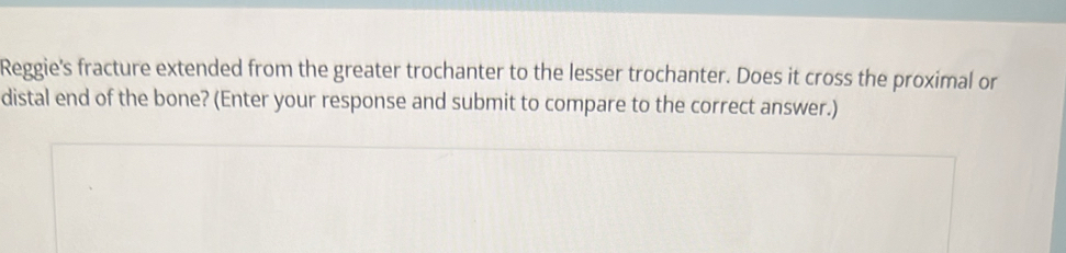 Reggie's fracture extended from the greater trochanter to the lesser trochanter. Does it cross the proximal or 
distal end of the bone? (Enter your response and submit to compare to the correct answer.)