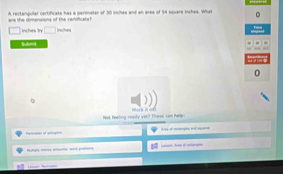 answered 
A rectangular certificate has a perimeter of 30 inches and an area of 54 square inches. What 
are the dimensions of the certificate?
inches by □ 
Submit 
Work it out 
Not feeling ready yet? These can help: 
Perimeter of polygons Area of rectangles and squares 
Multiply money amounts: word problems Lesson: Area of rectangles 
Lesson: Perimeter