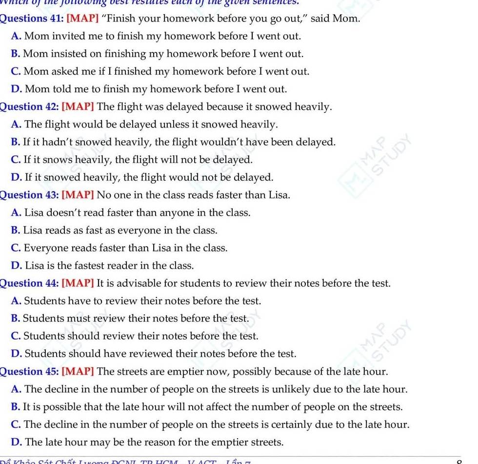 which of the foliowing best restutes each of the grven sentences.
Questions 41: [MAP] “Finish your homework before you go out,” said Mom.
A. Mom invited me to finish my homework before I went out.
B. Mom insisted on finishing my homework before I went out.
C. Mom asked me if I finished my homework before I went out.
D. Mom told me to finish my homework before I went out.
Question 42: [MAP] The flight was delayed because it snowed heavily.
A. The flight would be delayed unless it snowed heavily.
B. If it hadn’t snowed heavily, the flight wouldn’t have been delayed.
C. If it snows heavily, the flight will not be delayed.
D. If it snowed heavily, the flight would not be delayed.
Question 43: [MAP] No one in the class reads faster than Lisa.
A. Lisa doesn't read faster than anyone in the class.
B. Lisa reads as fast as everyone in the class.
C. Everyone reads faster than Lisa in the class.
D. Lisa is the fastest reader in the class.
Question 44: [MAP] It is advisable for students to review their notes before the test.
A. Students have to review their notes before the test.
B. Students must review their notes before the test.
C. Students should review their notes before the test.
D. Students should have reviewed their notes before the test.
Question 45: [MAP] The streets are emptier now, possibly because of the late hour.
A. The decline in the number of people on the streets is unlikely due to the late hour.
B. It is possible that the late hour will not affect the number of people on the streets.
C. The decline in the number of people on the streets is certainly due to the late hour.
D. The late hour may be the reason for the emptier streets.
