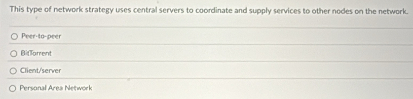 This type of network strategy uses central servers to coordinate and supply services to other nodes on the network.
Peer-to-peer
BitTorrent
Client/server
Personal Area Network