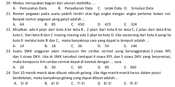 Modus merupakan bagian dari ukuran statistika ....
A. Pemusatan Data B. Penyebaran Data C. Letak Data D. Simulasi Data
21. Nomor pegawai pada suatu pabrik terdiri atas tiga angka dengan angka pertama bukan nol.
Banyak nomor pegawai yang ganjil adalah ...
A. 64 B. 85 C. 450 D. 425 E. 324
22. Misalkan ada 4 jalan dari kota A ke kota B , 2 jalan dari kota A ke kota C, 2 jalan dari kota B ke
kota C. Dari kota B dan C masing-masing ada 3 jalan ke kota D. Jika seseorang dari kota A pergi ke
kota D melalui kota B dan C, maka banyaknya cara yang dapat ia tempuh adalah ...
A. 14 B. 18 C. 36 D. 54 E. 144
23. Suatu SMK unggulan akan menyusun tim cerdas cermat yang beranggotakan 2 siswa RPL
dan 3 siswa DKV. Jika di SMK tersebut terdapat 4 siswa RPL dan 5 siswa DKV yang berprestasi,
maka komposisi tim cerdas cermat dapat di bentuk dengan ... cara.
A. 20 B. 30 C. 60 D. 90 E. 360
24. Dari 10 manik-manik akan dibuat sebuah gelang. Jika tiiga manik-manik harus dalam posisi
berdekatan, maka banyaknya gelang yang dapat dibuat adalah....
A. 5! 3! B. 6!3! C. 7! 3! D. 8!3! E. 9! 3!