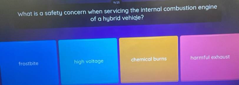 19/25
What is a safety concern when servicing the internal combustion engine
of a hybrid vehice?
frostbite high voltage chemical burns harmful exhaust