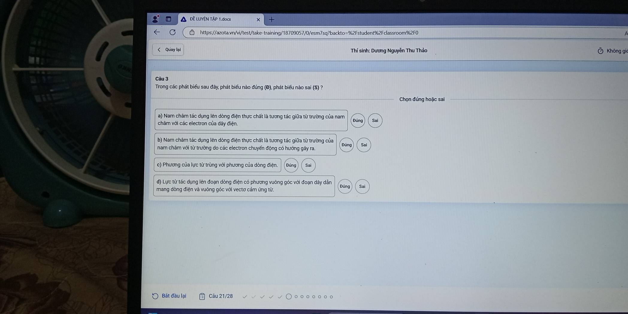 ĐÈ LUYÊN TẠP 1.docx
https://azota.vn/vi/test/take-training/18709057/0/esm7sq?backto=%2Fstudent%2Fclassroom%2F0
< Quay lại Thí sinh: Dương Nguyễn Thu Thảo Không gi
Câu 3
Trong các phát biểu sau đây, phát biểu nào đúng (Đ), phát biểu nào sai (S) ?
Chọn đúng hoặc sai
 a) Nam châm tác dụng lên dòng điện thực chất là tương tác giữa từ trường của nam
châm với các electron của dây điện. Đúng Sai
b) Nam châm tác dụng lên dòng điện thực chất là tương tác giữa từ trường của Đúng Sai
nam châm với từ trường do các electron chuyển động có hướng gây ra
c) Phương của lực từ trùng với phương của dòng điện. Đúng Sai
d) Lực từ tác dụng lên đoạn dòng điện có phương vuông góc với đoạn dây dẫn
mang dòng điện và vuông góc với vectơ cảm ứng từ. Đúng Sai
Bắt đầu lại Câu 21/28