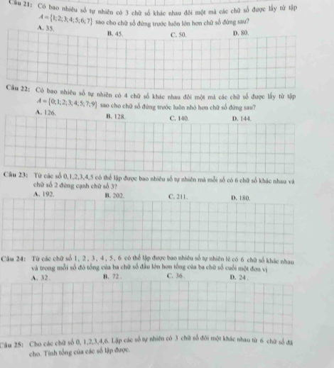 Cầu 21: Có bao nhiêu số tự nhiên có 3 chữ số khác nhau đôi một mà các chữ số được lấy từ tập
A= 1;2;3;4;5;6;7
A. 35, sao cho chữ số đứng trước luôn lớn hơn chữ số đứng sau?
B. 45. C. 50. D. 80.
Câu 22: Có bao nhiều số tự nhiên có 4 chữ số khác nhau đôi một mả các chữ số được lấy từ tập
A= 0;1;2;3;4;5;7;9 sao cho chữ số đứng trước luôn nhỏ hơn chữ số đứng sau?
A. 126. D. 144.
B. 128. C. 140.
Câu 23: Từ các số 0, 1, 2, 3, 4, 5 có thể lập được bao nhiêu số tự nhiên mà mỗi số có 6 chữ số khác nhau và
chữ số 2 đứng cạnh chữ số 3?
A. 192. B. 202. C. 211. D. 180.
Câu 24: Từ các chữ số 1, 2, 3, 4, 5, 6 có thể lập được bao nhiều số tự nhiên lè có 6 chữ số khác nhau
và trong mỗi số đó tổng của ba chữ số đầu lớn bơn tổng của ba chữ số cuối một đơn vị
A. 32. B. 72. C. 36. D. 24.
Câu 25: Cho các chữ số 0, 1, 2, 3, 4, 6. Lập các số tự nhiên có 3 chữ số đôi một khác nhau từ 6 chữ số đã
cho. Tinh tổng của các số lập được.