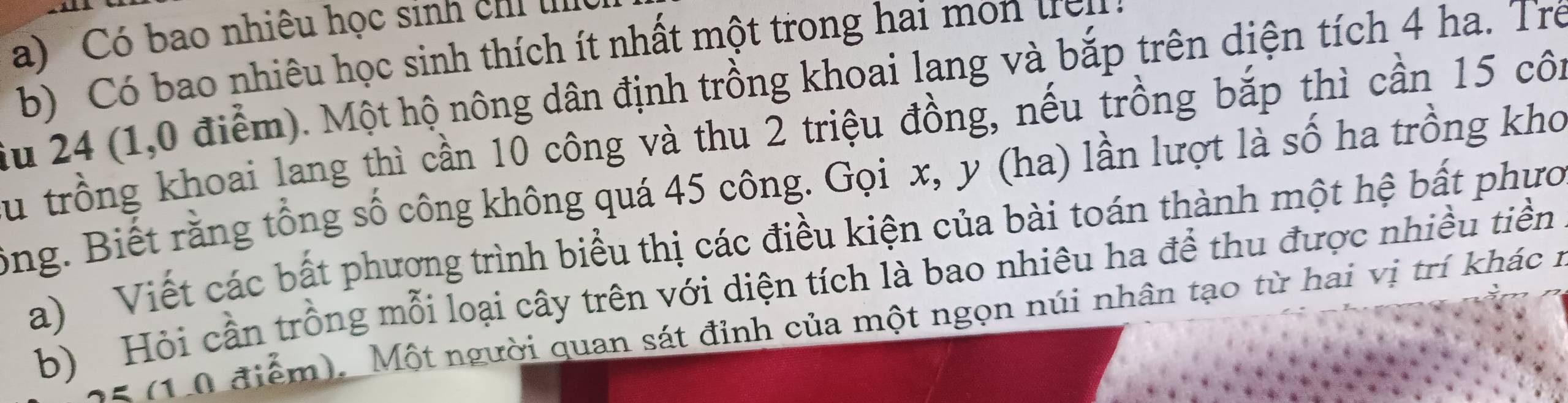 Có bao nhiêu học sinh chỉ I 
b Có bao nhiêu học sinh thích ít nhất một trong hai mon tr p 
iu 24 (1,0 điểm). Một hộ nông dân định trồng khoai lang và bắp trên diện tích 4 ha. Trẻ 
Su trồng khoai lang thì cần 10 công và thu 2 triệu đồng, nếu trồng bắp thì cần 15 côi 
ông. Biết rằng tổng số công không quá 45 công. Gọi x, y (ha) lần lượt là số ha trồng kho 
a) Viết các bất phương trình biểu thị các điều kiện của bài toán thành một hệ bất phưc 
b) Hỏi cần trồng mỗi loại cây trên với diện tích là bao nhiêu ha để thu được nhiều tiền 
* (1 0 điểm). Một người quan sát đỉnh của một ngọn núi nhân tạo từ hai vị trí khác 1