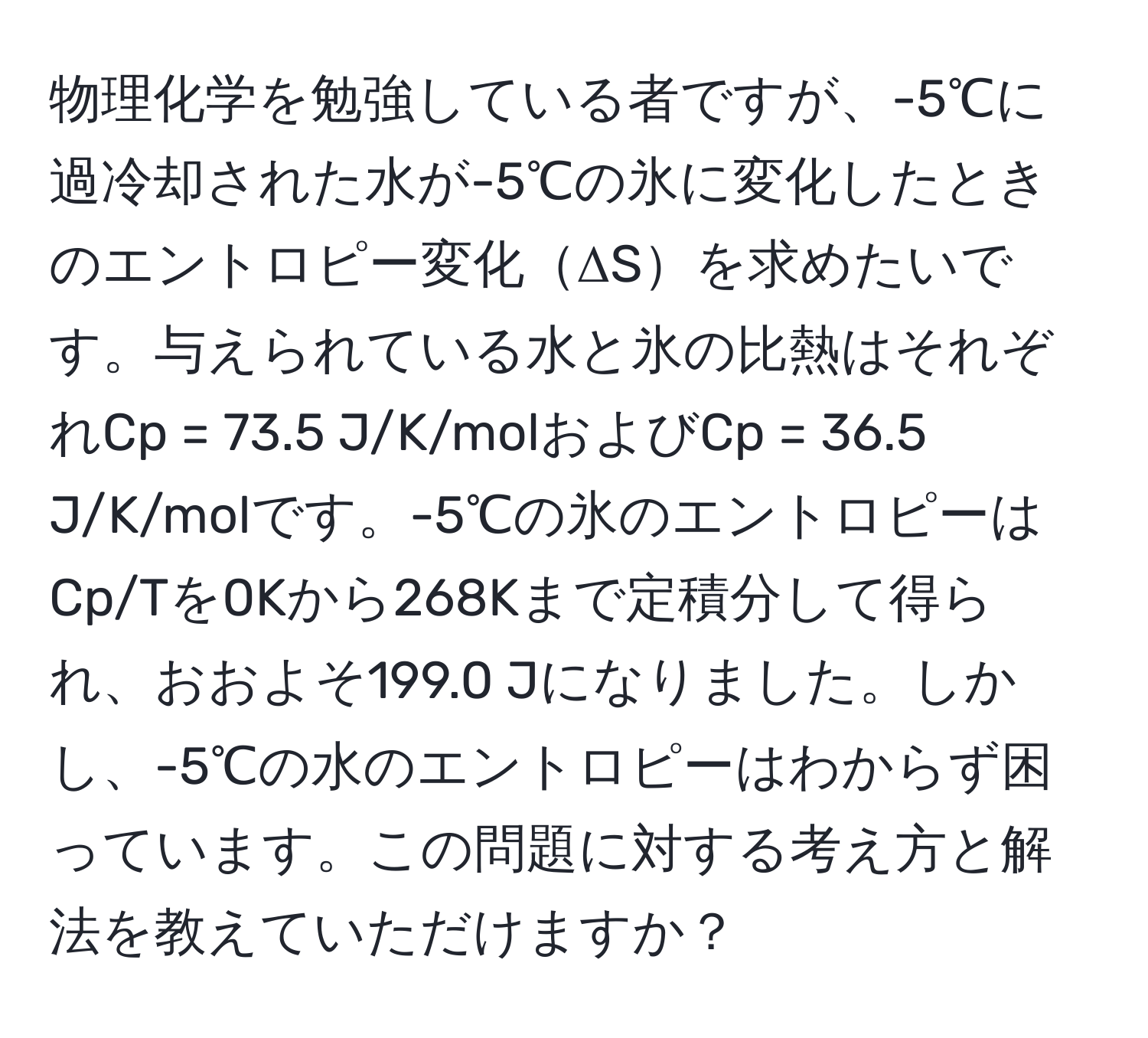 物理化学を勉強している者ですが、-5℃に過冷却された水が-5℃の氷に変化したときのエントロピー変化ΔSを求めたいです。与えられている水と氷の比熱はそれぞれCp = 73.5 J/K/molおよびCp = 36.5 J/K/molです。-5℃の氷のエントロピーはCp/Tを0Kから268Kまで定積分して得られ、おおよそ199.0 Jになりました。しかし、-5℃の水のエントロピーはわからず困っています。この問題に対する考え方と解法を教えていただけますか？