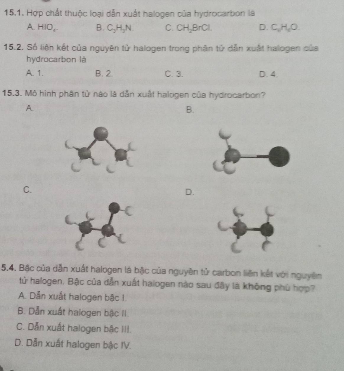 Hợp chất thuộc loại dẫn xuất halogen của hydrocarbon là
A. HIO_4. B. C_3H_3N. C. CH_2BrCl. D. C_6H_5O. 
15.2. Số liên kết của nguyên từ halogen trong phân tử dẫn xuất halogen của
hydrocarbon là
A. 1. B. 2. C. 3. D. 4.
15.3. Mô hình phân tử nào là dẫn xuất halogen của hydrocarbon?
A.
B.
C.
D.
5.4. Bậc của dẫn xuất halogen là bậc của nguyên tử carbon liên kết với nguyên
từ halogen. Bậc của dẫn xuất halogen nào sau đây là không phù hợp?
A. Dẫn xuất halogen bậc 1.
B. Dẫn xuất halogen bậc II.
C. Dẫn xuất halogen bậc III.
D. Dẫn xuất halogen bậc IV.