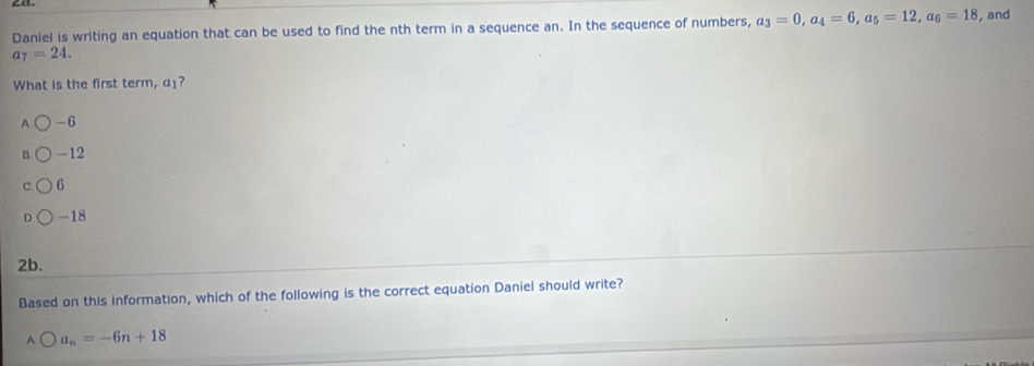 Daniel is writing an equation that can be used to find the nth term in a sequence an. In the sequence of numbers, a_3=0, a_4=6, a_5=12, a_6=18 , and
a_7=24. 
What is the first term, α?
-6
-12
6
-18
2b.
Based on this information, which of the following is the correct equation Daniel should write?
bigcirc a_n=-6n+18