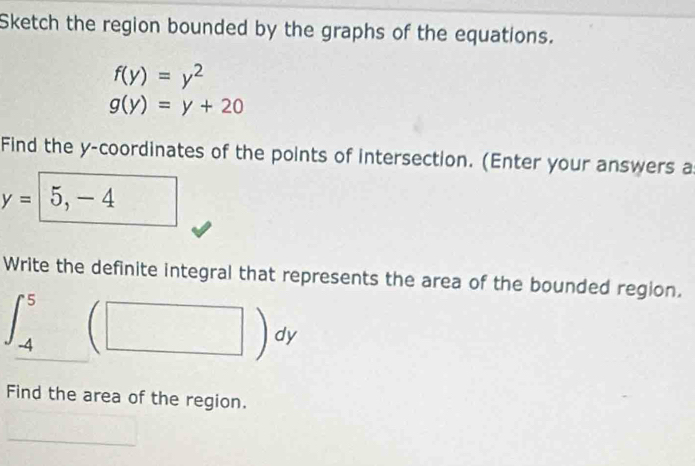 Sketch the region bounded by the graphs of the equations.
f(y)=y^2
g(y)=y+20
Find the y-coordinates of the points of intersection. (Enter your answers a
y= 5,-4
Write the definite integral that represents the area of the bounded region.
|beginarrayr 5 4endarray
-4 (□ )dy
Find the area of the region.