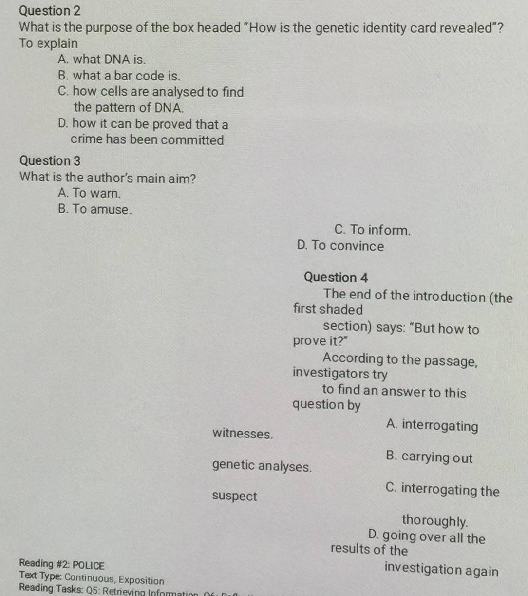 What is the purpose of the box headed “How is the genetic identity card revealed”?
To explain
A. what DNA is.
B. what a bar code is.
C. how cells are analysed to find
the pattern of DNA.
D. how it can be proved that a
crime has been committed
Question 3
What is the author's main aim?
A. To warn.
B. To amuse.
C. To inform.
D. To convince
Question 4
The end of the introduction (the
first shaded
section) says: “But how to
prove it?"
According to the passage,
investigators try
to find an answer to this
question by
A. interrogating
witnesses.
B. carrying out
genetic analyses.
C. interrogating the
suspect
thoroughly.
D. going over all the
results of the
Reading #2: POLICE
investigation again
Text Type: Continuous, Exposition
Reading Tasks: Q5: Retrieving Information