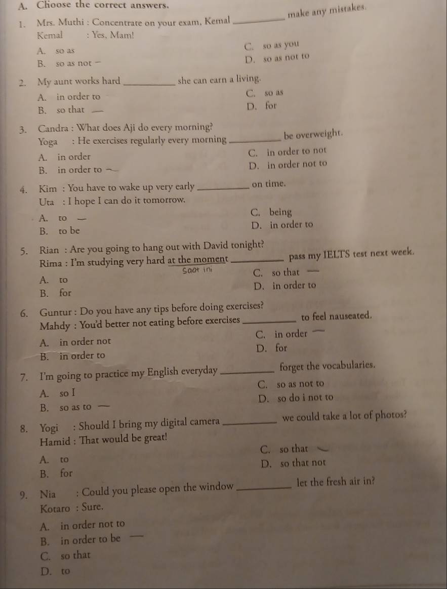 Choose the correct answers.
make any mistakes.
1. Mrs. Muthi : Concentrate on your exam, Kemal_
Kemal : Yes, Mam!
A. so as C. so as you
B. so as not
D. so as not to
2. My aunt works hard _she can earn a living.
A. in order to C. so as
B. so that _D. for
3. Candra : What does Aji do every morning?
Yoga : He exercises regularly every morning _be overweight.
A. in order C. in order to not
B. in order to ^ D. in order not to
4. Kim : You have to wake up very early _on time.
Uta : I hope I can do it tomorrow.
A. to C. being
B. to be D. in order to
5. Rian : Are you going to hang out with David tonight?
Rima : I'm studying very hard at the moment _pass my IELTS test next week.
Sat in
A. to C. so that _
B. for D. in order to
6. Guntur : Do you have any tips before doing exercises?
Mahdy : You'd better not eating before exercises _to feel nauseated.
A. in order not C. in order
B. in order to D. for
7. I'm going to practice my English everyday _forget the vocabularies.
A. so I C. so as not to
B. so as to D. so do i not to
8. Yogi : Should I bring my digital camera _we could take a lot of photos?
Hamid : That would be great!
C. so that
A. to
B. for D. so that not
9. Nia : Could you please open the window _let the fresh air in?
Kotaro : Sure.
A. in order not to
B. in order to be
_
C. so that
D. to