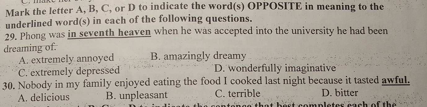 Mark the letter A, B, C, or D to indicate the word(s) OPPOSITE in meaning to the
underlined word(s) in each of the following questions.
29. Phong was in seventh heaven when he was accepted into the university he had been
dreaming of.
A extremely annoyed B. amazingly dreamy
C. extremely depressed
D. wonderfully imaginative
30. Nobody in my family enjoyed eating the food I cooked last night because it tasted awful.
A. delicious B. unpleasant
C. terrible D. bitter
m pletes each of th e