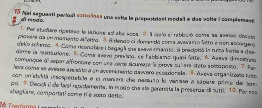 Doschi 

15 Nei seguenti periodi sottolinea una volta le proposizioni modali e due volte i complementi 
di modo. 
1. Per studiare ripetevo la lezione ad alta voce, 2. Il cielo si rabbuiò come se avesse dovuto 
piovere da un momento all’altro, 3. Ridendo ci domandò come avevamo fatto a non accorgerci 
dello scherzo. 4. Come riconobbe i bagagli che aveva smarrito, si precipitò in tutta fretta a chie- 
derne la restituzione. 5. Come avevo previsto, ce l'abbiamo quasi fatta. 6. Aveva dimostrato 
comunque di saper affrontare con una certa sicurezza la prova cui era stato sottoposto. 7. Par- 
lava come se avesse assistito a un avvenimento davvero eccezionale. 8. Aveva organizzato tutto 
con un'abilità insospettabile e in maniera che nessuno lo venisse a sapere prima del tem- 
po. 9 Decidi il da farsi rapidamente, in modo che sia garantita la presenza di tutti. 10. Per non 
sbagliare, comportati come ti è stato detto. 
16 Trasforma i s