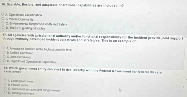 Scalable, flexible, and adaptable operational capabilities are included in?
A. Operational Coordination
B. Whole Community
C. Environmental Response/Health and Safety
D. The NRF guiding principles
17. All agencies with jurisdictional authority and/or functional responsibility for the incident provide joint support
through mutually developed incident objectives and strategies. This is an example of:
A. A response handled at the highest possible level
B. Unified Command
C. Area Command
D. Rigid/Fixed Operational Capabilities
18. Which government entity can elect to deal directly with the Federal Government for federal disaster
assistance?
A. Local governmen!
B. Private sector
C. State-level senators and congressmen
D. Tribal govemment